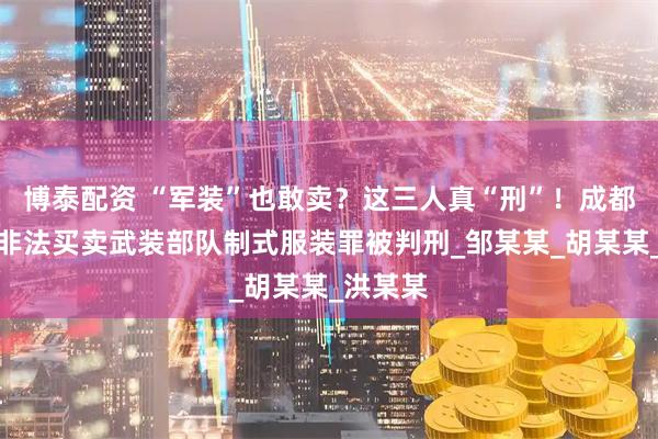 博泰配资 “军装”也敢卖？这三人真“刑”！成都三人因非法买卖武装部队制式服装罪被判刑_邹某某_胡某某_洪某某