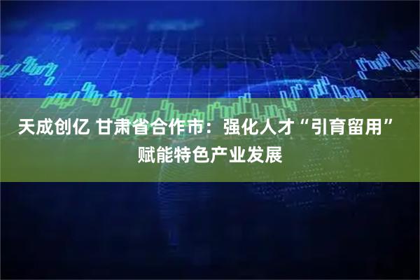 天成创亿 甘肃省合作市：强化人才“引育留用” 赋能特色产业发展