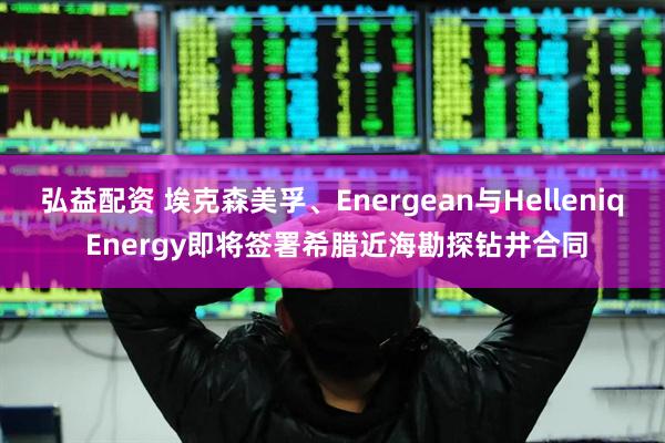 弘益配资 埃克森美孚、Energean与Helleniq Energy即将签署希腊近海勘探钻井合同